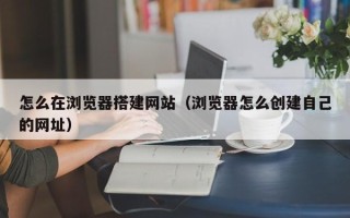 荆门怎么在浏览器搭建网站（浏览器怎么创建自己的网址）