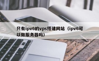 荆门只有ipv6的vps搭建网站（ipv6可以做服务器吗）